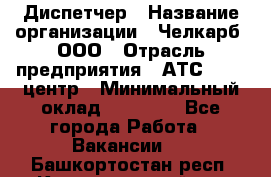 Диспетчер › Название организации ­ Челкарб, ООО › Отрасль предприятия ­ АТС, call-центр › Минимальный оклад ­ 18 000 - Все города Работа » Вакансии   . Башкортостан респ.,Караидельский р-н